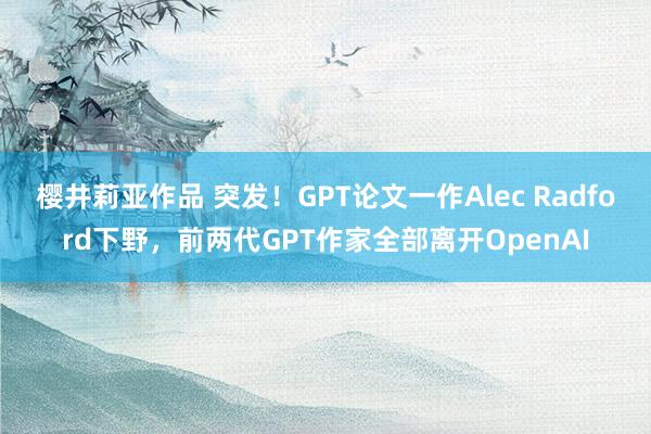 樱井莉亚作品 突发！GPT论文一作Alec Radford下野，前两代GPT作家全部离开OpenAI