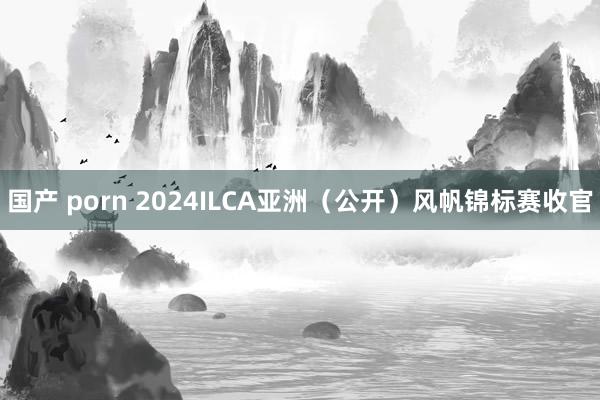 国产 porn 2024ILCA亚洲（公开）风帆锦标赛收官