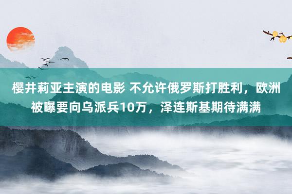 樱井莉亚主演的电影 不允许俄罗斯打胜利，欧洲被曝要向乌派兵10万，泽连斯基期待满满