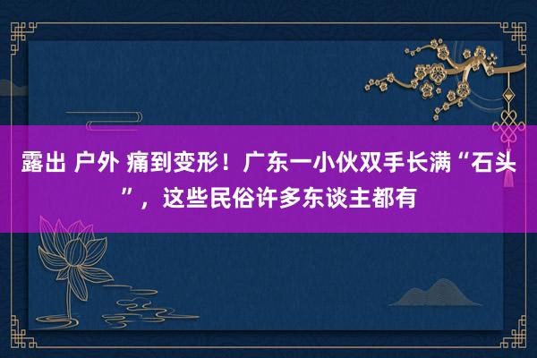 露出 户外 痛到变形！广东一小伙双手长满“石头”，这些民俗许多东谈主都有