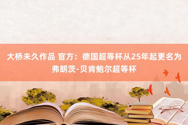 大桥未久作品 官方：德国超等杯从25年起更名为弗朗茨-贝肯鲍尔超等杯