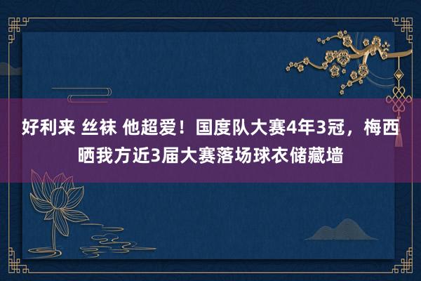 好利来 丝袜 他超爱！国度队大赛4年3冠，梅西晒我方近3届大赛落场球衣储藏墙