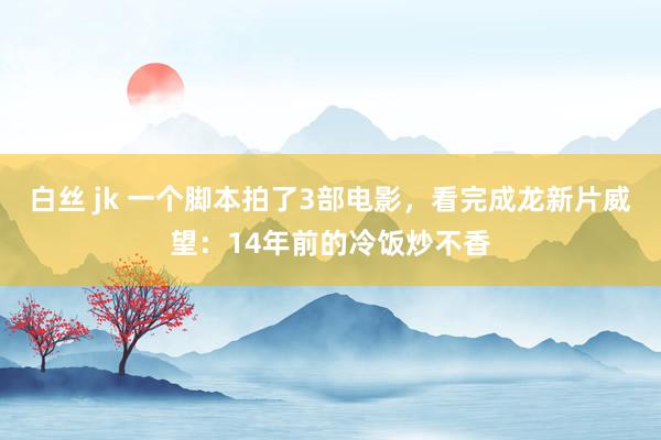 白丝 jk 一个脚本拍了3部电影，看完成龙新片威望：14年前的冷饭炒不香