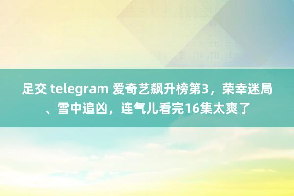 足交 telegram 爱奇艺飙升榜第3，荣幸迷局、雪中追凶，连气儿看完16集太爽了