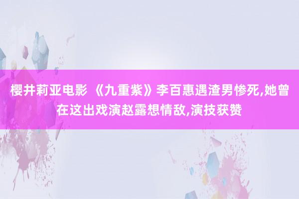 樱井莉亚电影 《九重紫》李百惠遇渣男惨死,她曾在这出戏演赵露想情敌,演技获赞