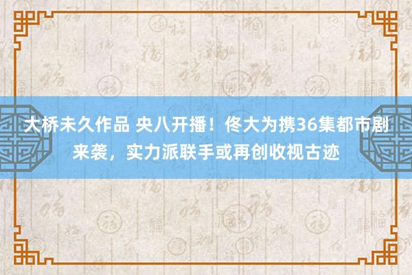 大桥未久作品 央八开播！佟大为携36集都市剧来袭，实力派联手或再创收视古迹