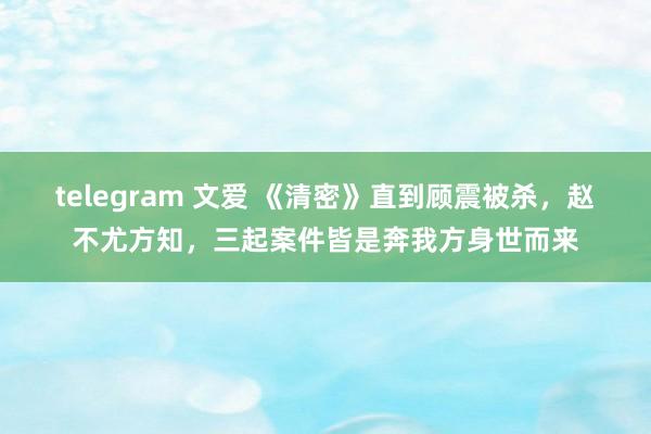 telegram 文爱 《清密》直到顾震被杀，赵不尤方知，三起案件皆是奔我方身世而来