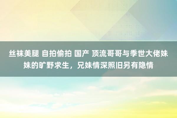 丝袜美腿 自拍偷拍 国产 顶流哥哥与季世大佬妹妹的旷野求生，兄妹情深照旧另有隐情