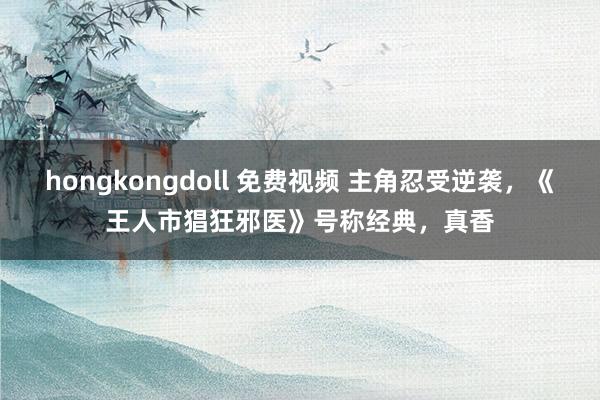 hongkongdoll 免费视频 主角忍受逆袭，《王人市猖狂邪医》号称经典，真香