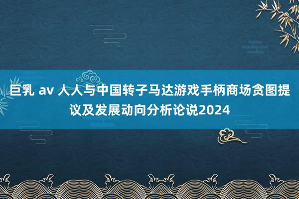 巨乳 av 人人与中国转子马达游戏手柄商场贪图提议及发展动向分析论说2024