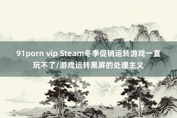 91porn vip Steam冬季促销运转游戏一直玩不了/游戏运转黑屏的处理主义