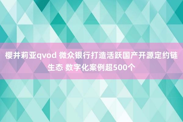 樱井莉亚qvod 微众银行打造活跃国产开源定约链生态 数字化案例超500个