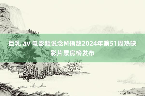 巨乳 av 电影频说念M指数2024年第51周热映影片票房榜发布