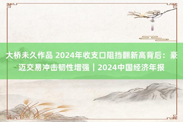 大桥未久作品 2024年收支口阻挡翻新高背后：豪迈交易冲击韧性增强｜2024中国经济年报