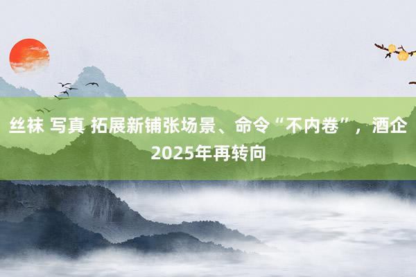 丝袜 写真 拓展新铺张场景、命令“不内卷”，酒企2025年再转向