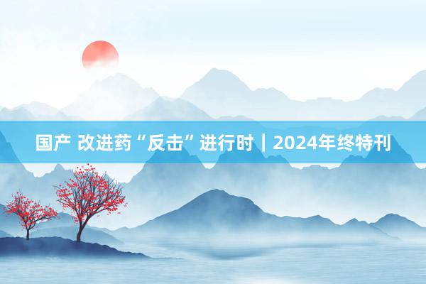 国产 改进药“反击”进行时｜2024年终特刊