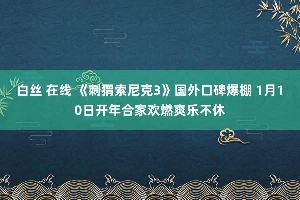 白丝 在线 《刺猬索尼克3》国外口碑爆棚 1月10日开年合家欢燃爽乐不休