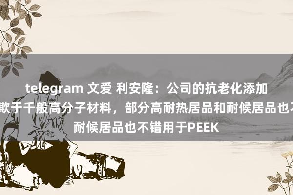 telegram 文爱 利安隆：公司的抗老化添加剂居品泛泛诈欺于千般高分子材料，部分高耐热居品和耐候居品也不错用于PEEK