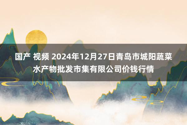 国产 视频 2024年12月27日青岛市城阳蔬菜水产物批发市集有限公司价钱行情