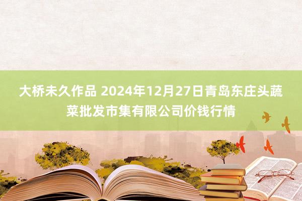 大桥未久作品 2024年12月27日青岛东庄头蔬菜批发市集有限公司价钱行情