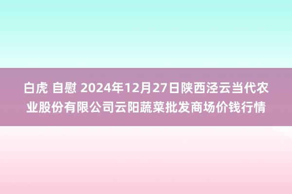 白虎 自慰 2024年12月27日陕西泾云当代农业股份有限公司云阳蔬菜批发商场价钱行情