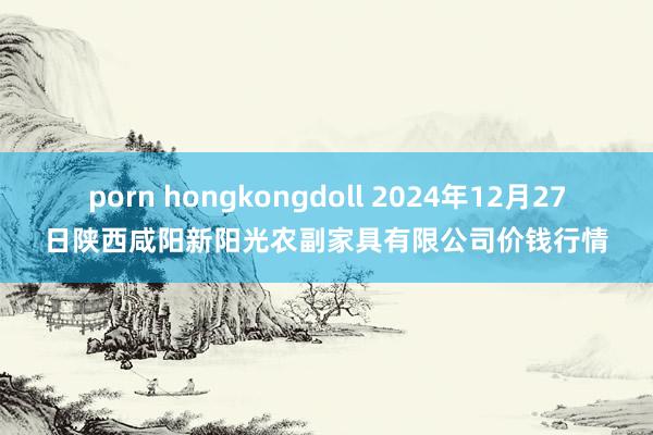 porn hongkongdoll 2024年12月27日陕西咸阳新阳光农副家具有限公司价钱行情