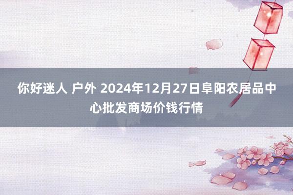 你好迷人 户外 2024年12月27日阜阳农居品中心批发商场价钱行情