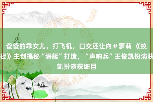 爸爸的乖女儿，打飞机，口交还让禸＃萝莉 《蛟龙行径》主创揭秘“潜艇”打造，“声呐兵”王俊凯扮演获细目