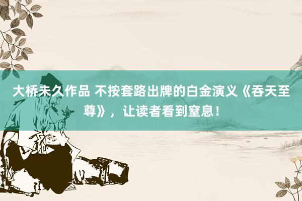 大桥未久作品 不按套路出牌的白金演义《吞天至尊》，让读者看到窒息！