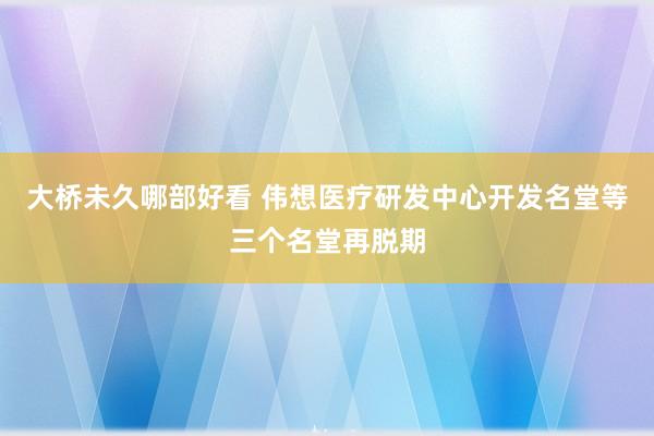 大桥未久哪部好看 伟想医疗研发中心开发名堂等三个名堂再脱期