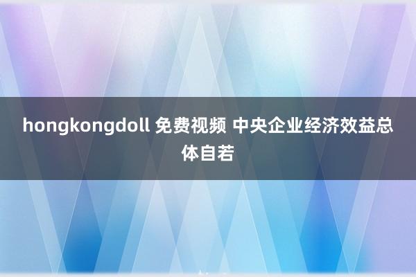 hongkongdoll 免费视频 中央企业经济效益总体自若