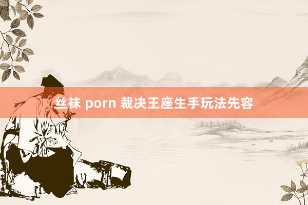 丝袜 porn 裁决王座生手玩法先容