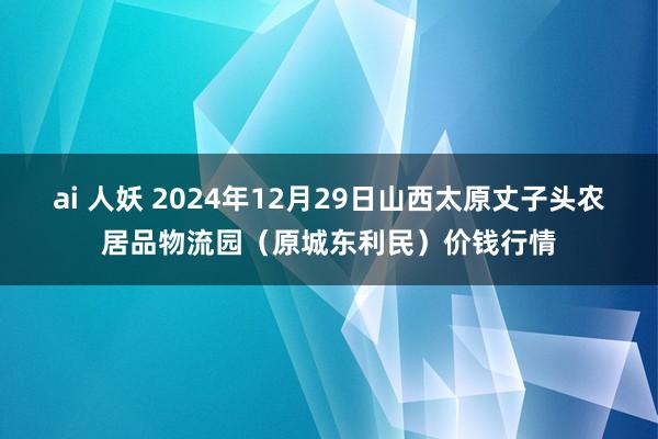 ai 人妖 2024年12月29日山西太原丈子头农居品物流园（原城东利民）价钱行情