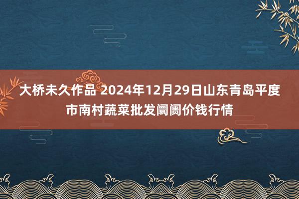 大桥未久作品 2024年12月29日山东青岛平度市南村蔬菜批发阛阓价钱行情