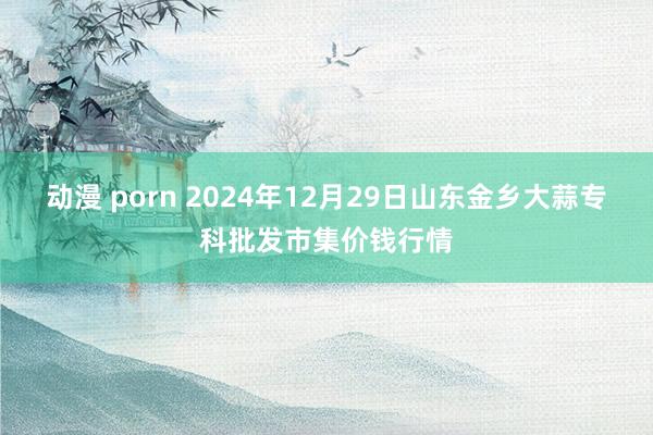 动漫 porn 2024年12月29日山东金乡大蒜专科批发市集价钱行情