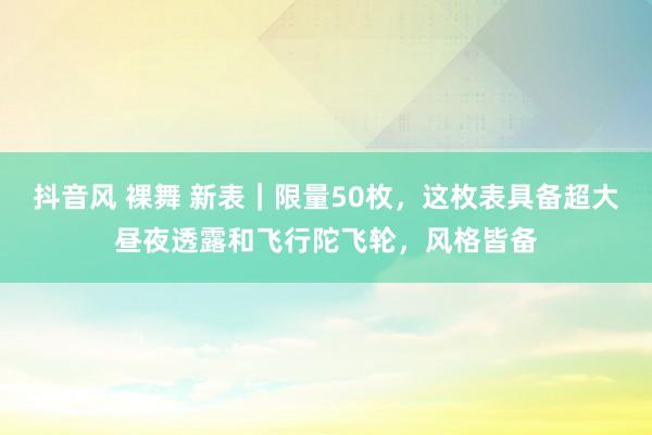 抖音风 裸舞 新表｜限量50枚，这枚表具备超大昼夜透露和飞行陀飞轮，风格皆备