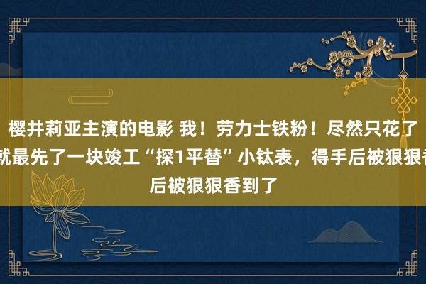 樱井莉亚主演的电影 我！劳力士铁粉！尽然只花了8K，就最先了一块竣工“探1平替”小钛表，得手后被狠狠香到了