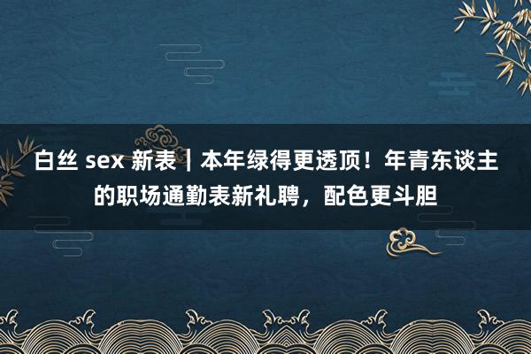 白丝 sex 新表｜本年绿得更透顶！年青东谈主的职场通勤表新礼聘，配色更斗胆