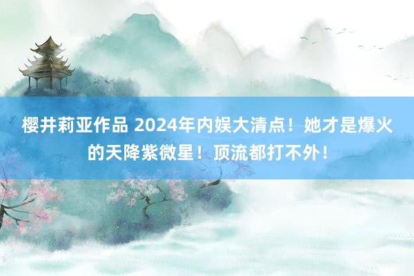 樱井莉亚作品 2024年内娱大清点！她才是爆火的天降紫微星！顶流都打不外！