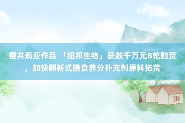 樱井莉亚作品 「纽邦生物」获数千万元B轮融资，加快翻新式膳食养分补充剂原料拓荒