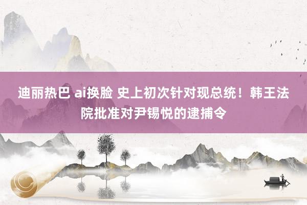 迪丽热巴 ai换脸 史上初次针对现总统！韩王法院批准对尹锡悦的逮捕令