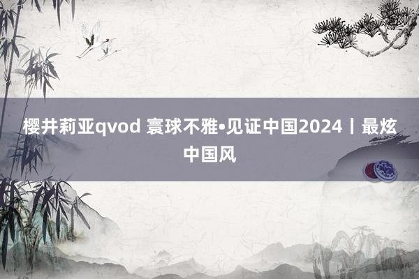 樱井莉亚qvod 寰球不雅•见证中国2024丨最炫中国风