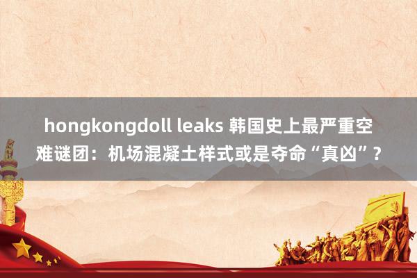 hongkongdoll leaks 韩国史上最严重空难谜团：机场混凝土样式或是夺命“真凶”？