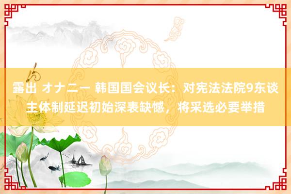 露出 オナニー 韩国国会议长：对宪法法院9东谈主体制延迟初始深表缺憾，将采选必要举措