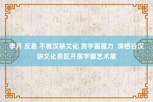 李月 反差 不雅汉骈文化 赏字画魔力  清栖谷汉骈文化景区开展字画艺术展