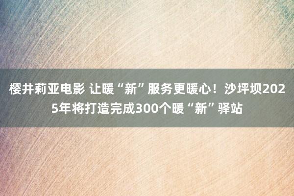 樱井莉亚电影 让暖“新”服务更暖心！沙坪坝2025年将打造完成300个暖“新”驿站