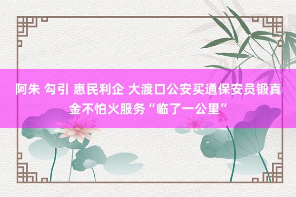 阿朱 勾引 惠民利企 大渡口公安买通保安员锻真金不怕火服务“临了一公里”