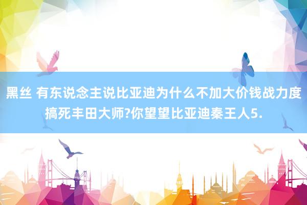 黑丝 有东说念主说比亚迪为什么不加大价钱战力度搞死丰田大师?你望望比亚迪秦王人5.