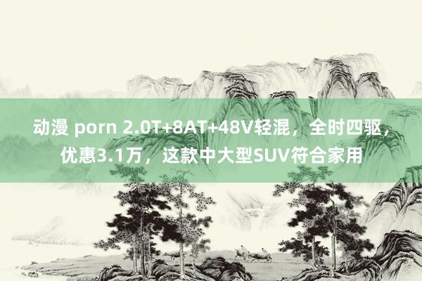 动漫 porn 2.0T+8AT+48V轻混，全时四驱，优惠3.1万，这款中大型SUV符合家用