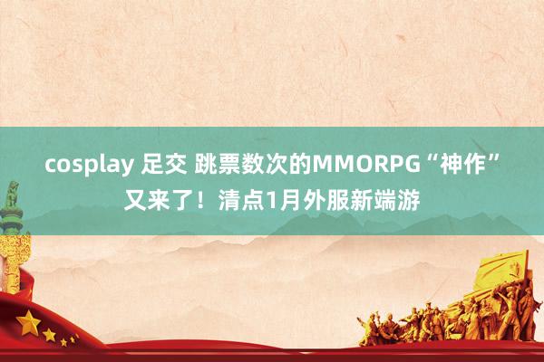 cosplay 足交 跳票数次的MMORPG“神作”又来了！清点1月外服新端游